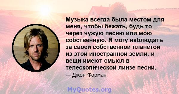 Музыка всегда была местом для меня, чтобы бежать, будь то через чужую песню или мою собственную. Я могу наблюдать за своей собственной планетой из этой иностранной земли, и вещи имеют смысл в телескопической линзе песни.