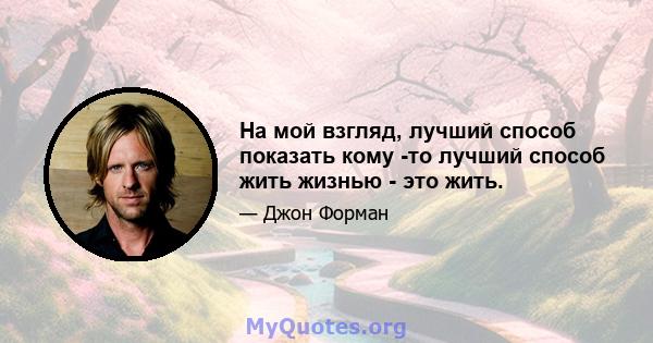 На мой взгляд, лучший способ показать кому -то лучший способ жить жизнью - это жить.