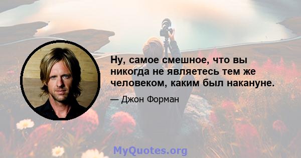 Ну, самое смешное, что вы никогда не являетесь тем же человеком, каким был накануне.