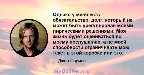 Однако у меня есть обязательство, долг, который не может быть урегулирован моими лирическими решениями. Моя жизнь будет оцениваться по моему послушанию, а не моей способности ограничивать мою текст в этой коробке или