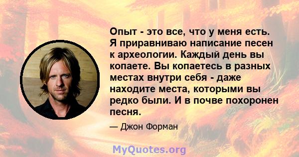 Опыт - это все, что у меня есть. Я приравниваю написание песен к археологии. Каждый день вы копаете. Вы копаетесь в разных местах внутри себя - даже находите места, которыми вы редко были. И в почве похоронен песня.