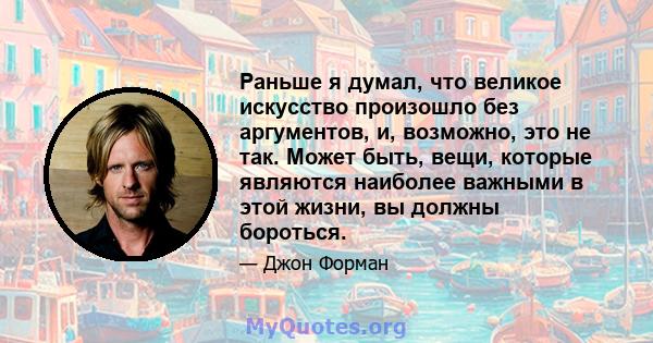 Раньше я думал, что великое искусство произошло без аргументов, и, возможно, это не так. Может быть, вещи, которые являются наиболее важными в этой жизни, вы должны бороться.