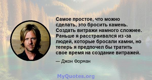 Самое простое, что можно сделать, это бросить камень. Создать витражи намного сложнее. Раньше я расстраивался из -за людей, которые бросали камни, но теперь я предпочел бы тратить свое время на создание витражей.