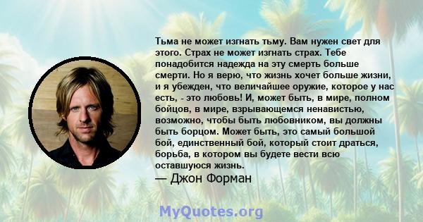 Тьма не может изгнать тьму. Вам нужен свет для этого. Страх не может изгнать страх. Тебе понадобится надежда на эту смерть больше смерти. Но я верю, что жизнь хочет больше жизни, и я убежден, что величайшее оружие,