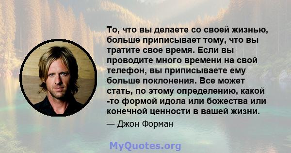 То, что вы делаете со своей жизнью, больше приписывает тому, что вы тратите свое время. Если вы проводите много времени на свой телефон, вы приписываете ему больше поклонения. Все может стать, по этому определению,