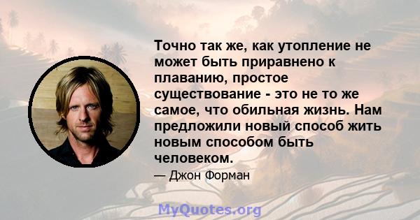 Точно так же, как утопление не может быть приравнено к плаванию, простое существование - это не то же самое, что обильная жизнь. Нам предложили новый способ жить новым способом быть человеком.