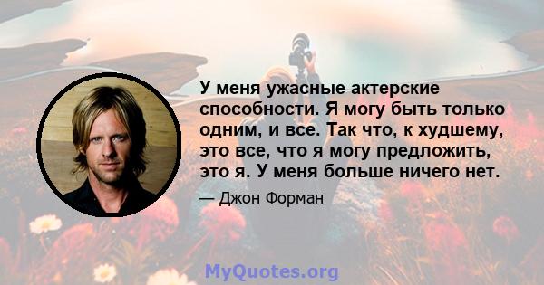 У меня ужасные актерские способности. Я могу быть только одним, и все. Так что, к худшему, это все, что я могу предложить, это я. У меня больше ничего нет.