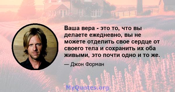 Ваша вера - это то, что вы делаете ежедневно, вы не можете отделить свое сердце от своего тела и сохранить их оба живыми, это почти одно и то же.