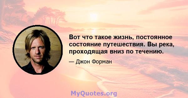 Вот что такое жизнь, постоянное состояние путешествия. Вы река, проходящая вниз по течению.