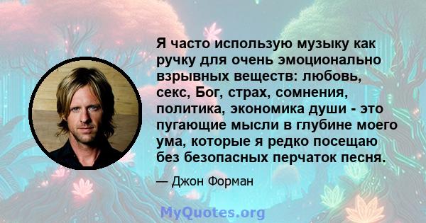 Я часто использую музыку как ручку для очень эмоционально взрывных веществ: любовь, секс, Бог, страх, сомнения, политика, экономика души - это пугающие мысли в глубине моего ума, которые я редко посещаю без безопасных