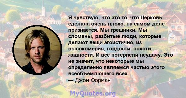 Я чувствую, что это то, что Церковь сделала очень плохо, на самом деле признается. Мы грешники. Мы сломаны, разбитые люди, которые делают вещи эгоистично, из высокомерия, гордости, похоти, жадности. И все потерпели