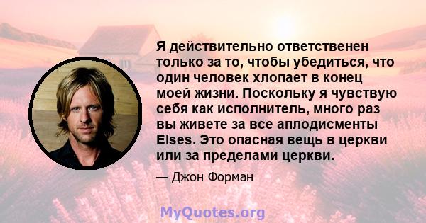 Я действительно ответственен только за то, чтобы убедиться, что один человек хлопает в конец моей жизни. Поскольку я чувствую себя как исполнитель, много раз вы живете за все аплодисменты Elses. Это опасная вещь в