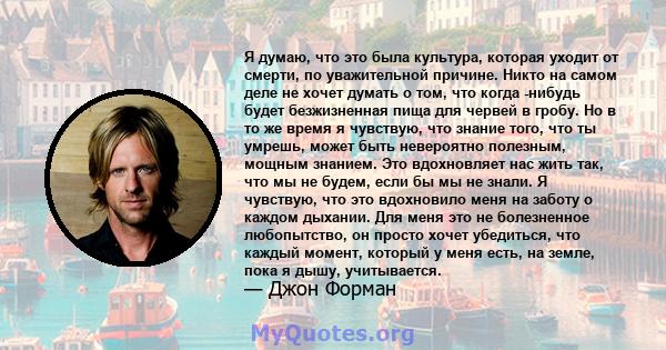 Я думаю, что это была культура, которая уходит от смерти, по уважительной причине. Никто на самом деле не хочет думать о том, что когда -нибудь будет безжизненная пища для червей в гробу. Но в то же время я чувствую,