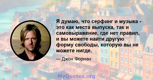 Я думаю, что серфинг и музыка - это как места выпуска, так и самовыражение, где нет правил, и вы можете найти другую форму свободы, которую вы не можете нигде.