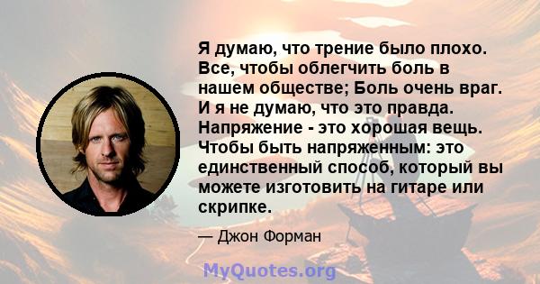 Я думаю, что трение было плохо. Все, чтобы облегчить боль в нашем обществе; Боль очень враг. И я не думаю, что это правда. Напряжение - это хорошая вещь. Чтобы быть напряженным: это единственный способ, который вы