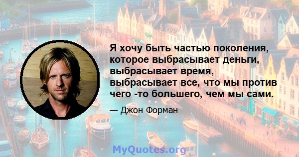 Я хочу быть частью поколения, которое выбрасывает деньги, выбрасывает время, выбрасывает все, что мы против чего -то большего, чем мы сами.