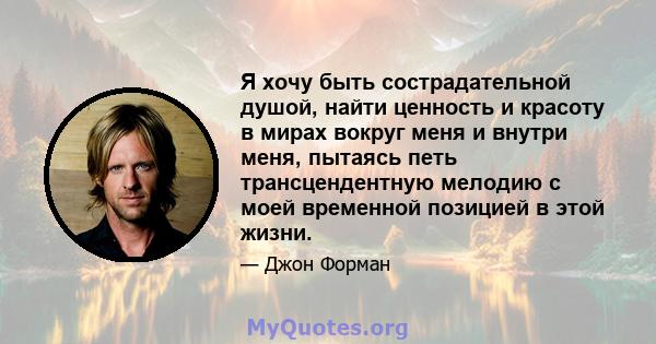 Я хочу быть сострадательной душой, найти ценность и красоту в мирах вокруг меня и внутри меня, пытаясь петь трансцендентную мелодию с моей временной позицией в этой жизни.