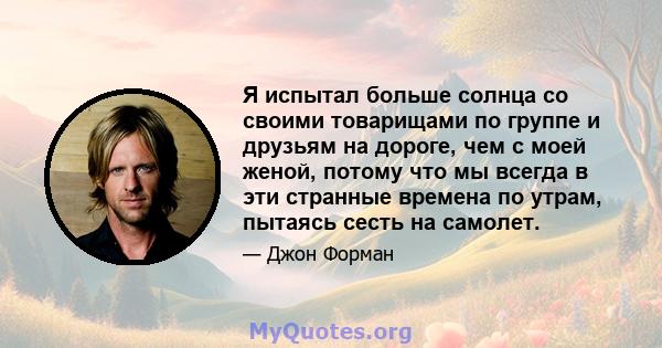 Я испытал больше солнца со своими товарищами по группе и друзьям на дороге, чем с моей женой, потому что мы всегда в эти странные времена по утрам, пытаясь сесть на самолет.