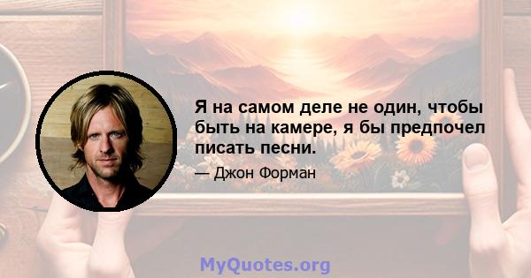 Я на самом деле не один, чтобы быть на камере, я бы предпочел писать песни.