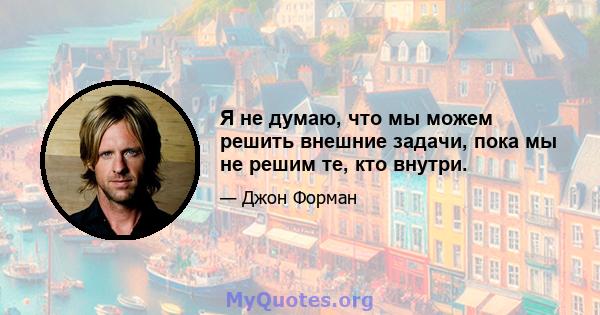 Я не думаю, что мы можем решить внешние задачи, пока мы не решим те, кто внутри.