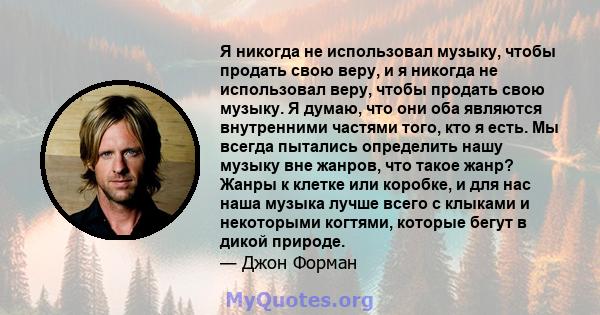 Я никогда не использовал музыку, чтобы продать свою веру, и я никогда не использовал веру, чтобы продать свою музыку. Я думаю, что они оба являются внутренними частями того, кто я есть. Мы всегда пытались определить