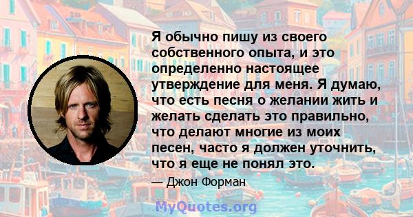 Я обычно пишу из своего собственного опыта, и это определенно настоящее утверждение для меня. Я думаю, что есть песня о желании жить и желать сделать это правильно, что делают многие из моих песен, часто я должен