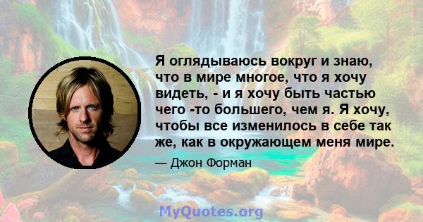 Я оглядываюсь вокруг и знаю, что в мире многое, что я хочу видеть, - и я хочу быть частью чего -то большего, чем я. Я хочу, чтобы все изменилось в себе так же, как в окружающем меня мире.