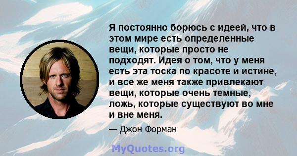 Я постоянно борюсь с идеей, что в этом мире есть определенные вещи, которые просто не подходят. Идея о том, что у меня есть эта тоска по красоте и истине, и все же меня также привлекают вещи, которые очень темные, ложь, 