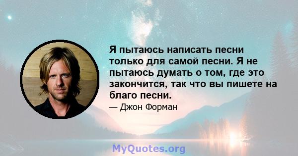 Я пытаюсь написать песни только для самой песни. Я не пытаюсь думать о том, где это закончится, так что вы пишете на благо песни.