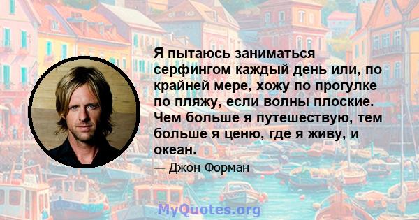 Я пытаюсь заниматься серфингом каждый день или, по крайней мере, хожу по прогулке по пляжу, если волны плоские. Чем больше я путешествую, тем больше я ценю, где я живу, и океан.