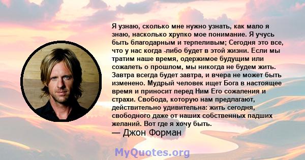 Я узнаю, сколько мне нужно узнать, как мало я знаю, насколько хрупко мое понимание. Я учусь быть благодарным и терпеливым; Сегодня это все, что у нас когда -либо будет в этой жизни. Если мы тратим наше время, одержимое