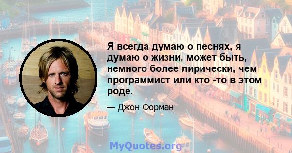 Я всегда думаю о песнях, я думаю о жизни, может быть, немного более лирически, чем программист или кто -то в этом роде.