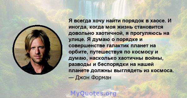 Я всегда хочу найти порядок в хаосе. И иногда, когда моя жизнь становится довольно хаотичной, я прогуляюсь на улице. Я думаю о порядке и совершенстве галактик планет на орбите, путешествуя по космосу и думаю, насколько