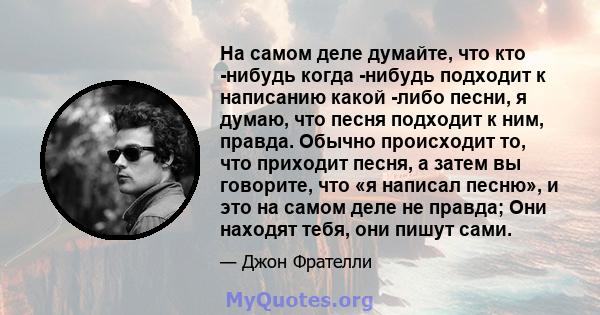 На самом деле думайте, что кто -нибудь когда -нибудь подходит к написанию какой -либо песни, я думаю, что песня подходит к ним, правда. Обычно происходит то, что приходит песня, а затем вы говорите, что «я написал