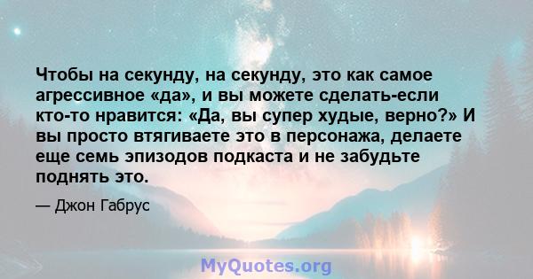 Чтобы на секунду, на секунду, это как самое агрессивное «да», и вы можете сделать-если кто-то нравится: «Да, вы супер худые, верно?» И вы просто втягиваете это в персонажа, делаете еще семь эпизодов подкаста и не