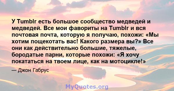 У Tumblr есть большое сообщество медведей и медведей. Все мои фавориты на Tumblr и вся почтовая почта, которую я получаю, похожи: «Мы хотим пощекотать вас! Какого размера вы?» Все они как действительно большие, тяжелые, 