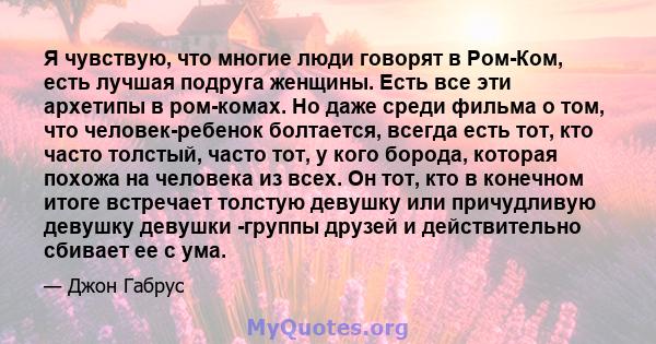 Я чувствую, что многие люди говорят в Ром-Ком, есть лучшая подруга женщины. Есть все эти архетипы в ром-комах. Но даже среди фильма о том, что человек-ребенок болтается, всегда есть тот, кто часто толстый, часто тот, у