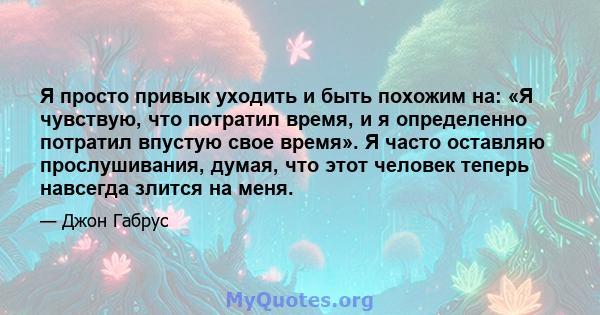 Я просто привык уходить и быть похожим на: «Я чувствую, что потратил время, и я определенно потратил впустую свое время». Я часто оставляю прослушивания, думая, что этот человек теперь навсегда злится на меня.