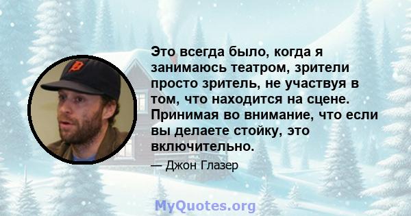 Это всегда было, когда я занимаюсь театром, зрители просто зритель, не участвуя в том, что находится на сцене. Принимая во внимание, что если вы делаете стойку, это включительно.