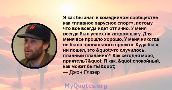 Я как бы знал в комедийном сообществе как «плавное парусное спорт», потому что все всегда идет отлично. У меня всегда был успех на каждом шагу. Для меня все прошло хорошо. У меня никогда не было провального проекта.