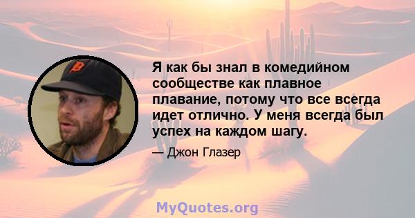 Я как бы знал в комедийном сообществе как плавное плавание, потому что все всегда идет отлично. У меня всегда был успех на каждом шагу.