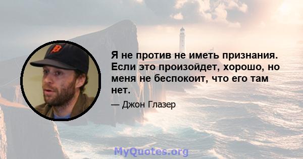 Я не против не иметь признания. Если это произойдет, хорошо, но меня не беспокоит, что его там нет.