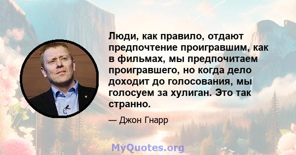 Люди, как правило, отдают предпочтение проигравшим, как в фильмах, мы предпочитаем проигравшего, но когда дело доходит до голосования, мы голосуем за хулиган. Это так странно.