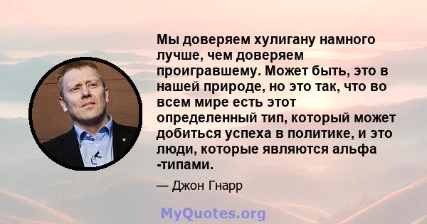 Мы доверяем хулигану намного лучше, чем доверяем проигравшему. Может быть, это в нашей природе, но это так, что во всем мире есть этот определенный тип, который может добиться успеха в политике, и это люди, которые