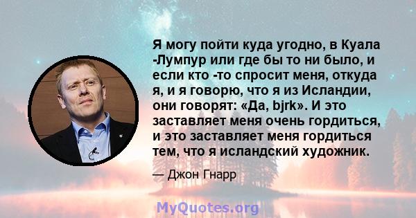 Я могу пойти куда угодно, в Куала -Лумпур или где бы то ни было, и если кто -то спросит меня, откуда я, и я говорю, что я из Исландии, они говорят: «Да, bjrk». И это заставляет меня очень гордиться, и это заставляет