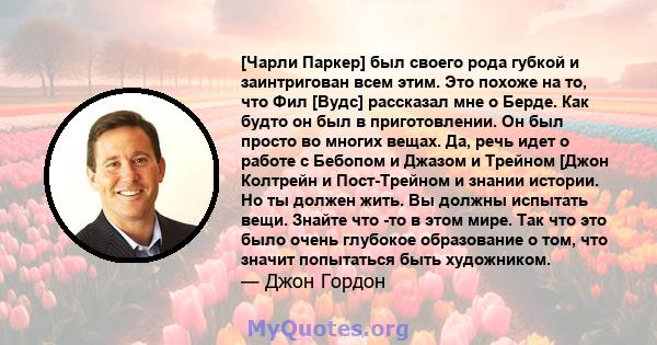 [Чарли Паркер] был своего рода губкой и заинтригован всем этим. Это похоже на то, что Фил [Вудс] рассказал мне о Берде. Как будто он был в приготовлении. Он был просто во многих вещах. Да, речь идет о работе с Бебопом и 