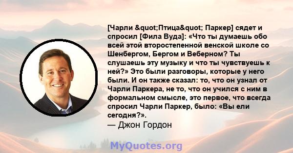 [Чарли "Птица" Паркер] сядет и спросил [Фила Вуда]: «Что ты думаешь обо всей этой второстепенной венской школе со Шенбергом, Бергом и Веберном? Ты слушаешь эту музыку и что ты чувствуешь к ней?» Это были