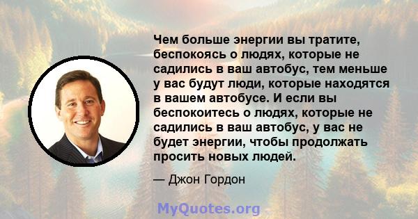 Чем больше энергии вы тратите, беспокоясь о людях, которые не садились в ваш автобус, тем меньше у вас будут люди, которые находятся в вашем автобусе. И если вы беспокоитесь о людях, которые не садились в ваш автобус, у 