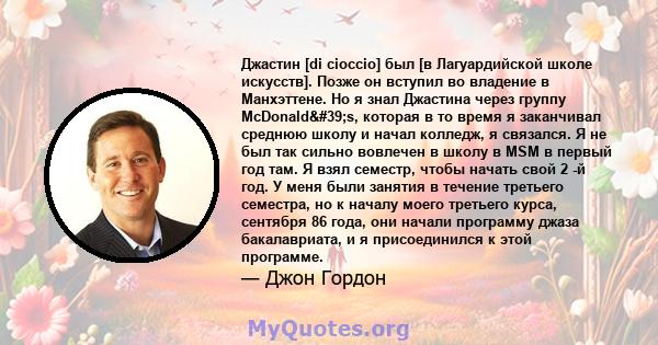 Джастин [di cioccio] был [в Лагуардийской школе искусств]. Позже он вступил во владение в Манхэттене. Но я знал Джастина через группу McDonald's, которая в то время я заканчивал среднюю школу и начал колледж, я