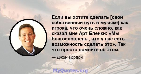 Если вы хотите сделать [свой собственный путь в музыке] как игрока, что очень сложно, как сказал мне Арт Блейки: «Мы благословлены, что у нас есть возможность сделать это». Так что просто помните об этом.